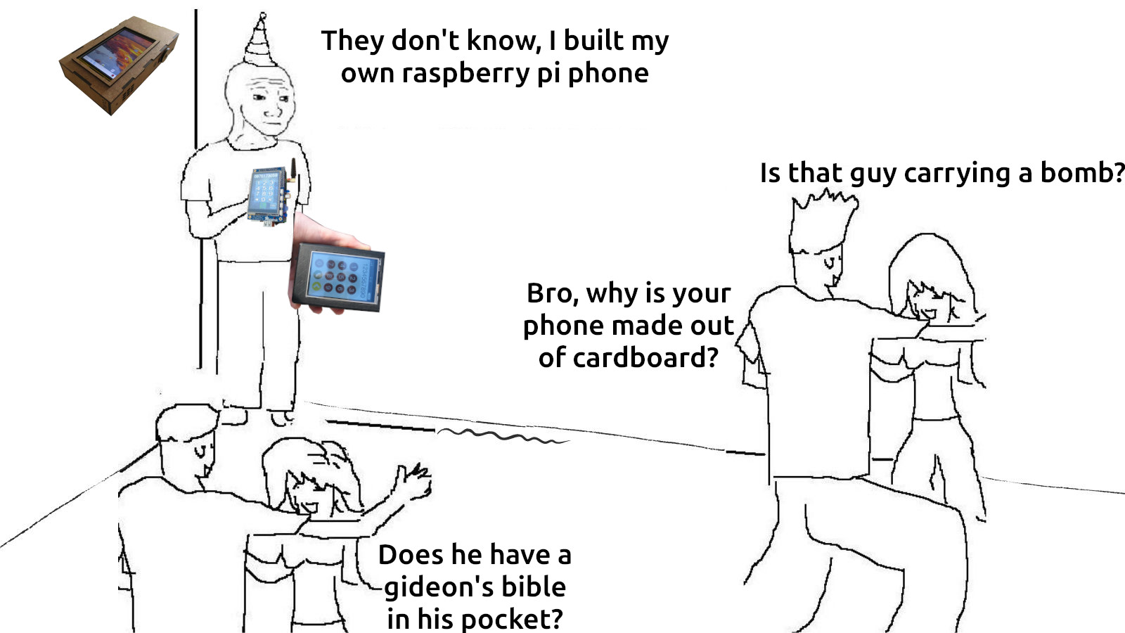 Hastily edited 'They dont know' meme with jokes about custom built raspberry pi phones. quotes; 'they dont know i built my own raspberry pi phone' with responding 'is that guy carrying a bomb?' 'does he have a gideons bible in his pocket?' and 'Bro, why is your phone made out of cardboard?'. Images of examples of raspberry pi phones are floating around the POV character. Licensed as CC0/Public Domain, lmao